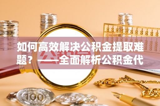 长垣如何高效解决公积金提取难题？——全面解析公积金代办提取咨询
