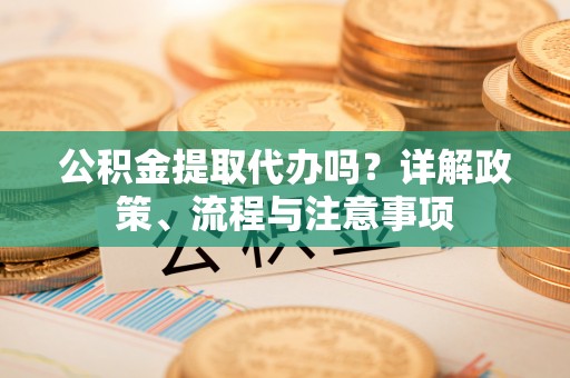 长垣公积金提取代办吗？详解政策、流程与注意事项