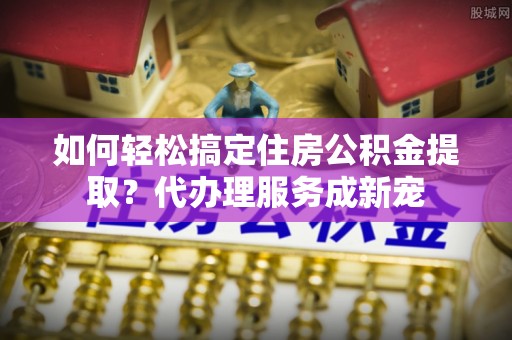 长垣如何轻松搞定住房公积金提取？代办理服务成新宠