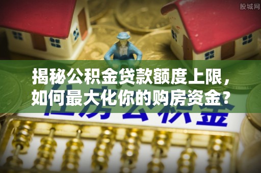 长垣揭秘公积金贷款额度上限，如何最大化你的购房资金？