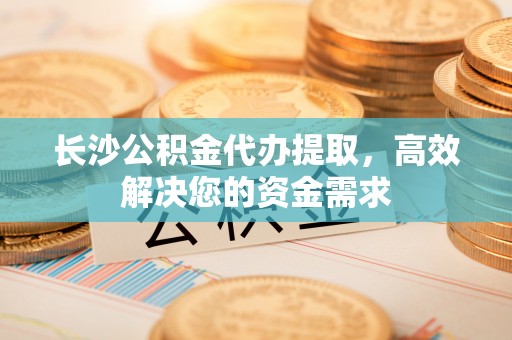 长垣长沙公积金代办提取，高效解决您的资金需求
