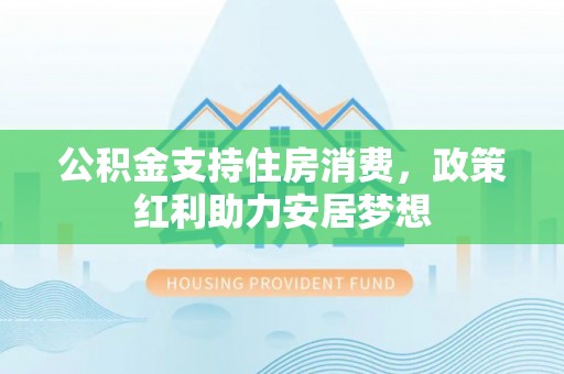 长垣公积金支持住房消费，政策红利助力安居梦想
