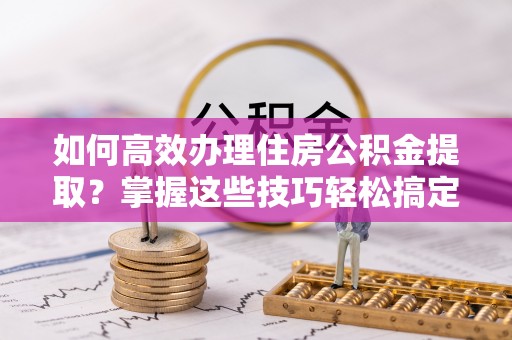 长垣如何高效办理住房公积金提取？掌握这些技巧轻松搞定