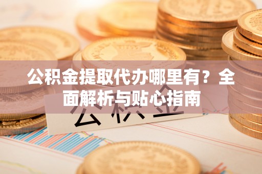 长垣公积金提取代办哪里有？全面解析与贴心指南