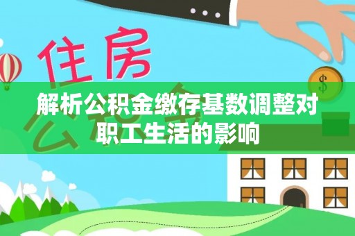 长垣解析公积金缴存基数调整对职工生活的影响