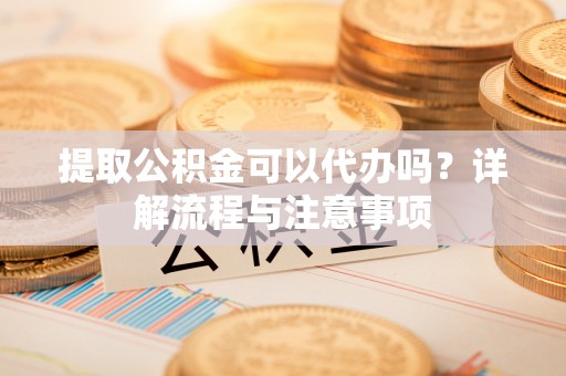 长垣提取公积金可以代办吗？详解流程与注意事项