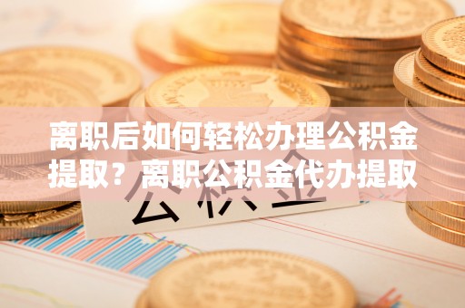 长垣离职后如何轻松办理公积金提取？离职公积金代办提取全攻略