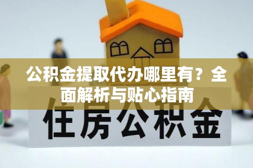 长垣公积金提取代办哪里有？全面解析与贴心指南