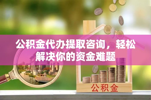 长垣公积金代办提取咨询，轻松解决你的资金难题