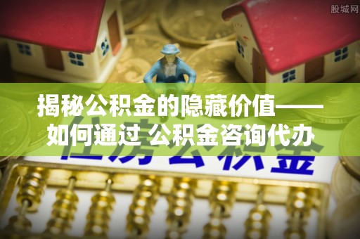 长垣揭秘公积金的隐藏价值——如何通过 公积金咨询代办提取 优化财富管理