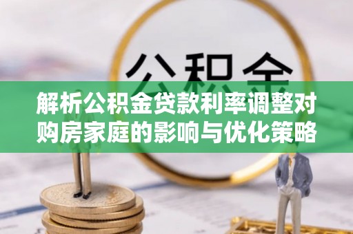 长垣解析公积金贷款利率调整对购房家庭的影响与优化策略