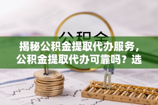 长垣揭秘公积金提取代办服务，公积金提取代办可靠吗？选择需谨慎