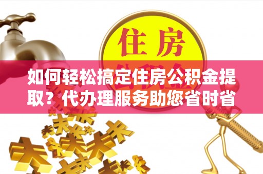 长垣如何轻松搞定住房公积金提取？代办理服务助您省时省力