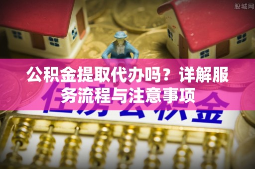 长垣公积金提取代办吗？详解服务流程与注意事项