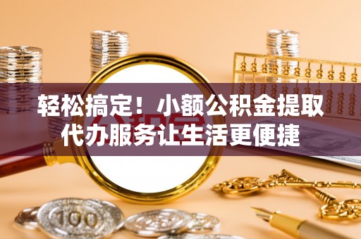 长垣轻松搞定！小额公积金提取代办服务让生活更便捷