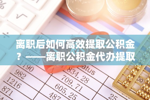 长垣离职后如何高效提取公积金？——离职公积金代办提取全流程解析