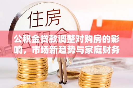 长垣公积金贷款调整对购房的影响，市场新趋势与家庭财务规划