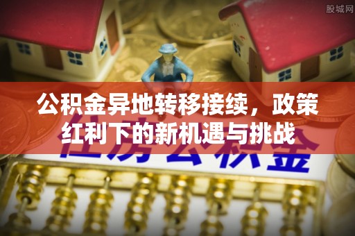 长垣公积金异地转移接续，政策红利下的新机遇与挑战