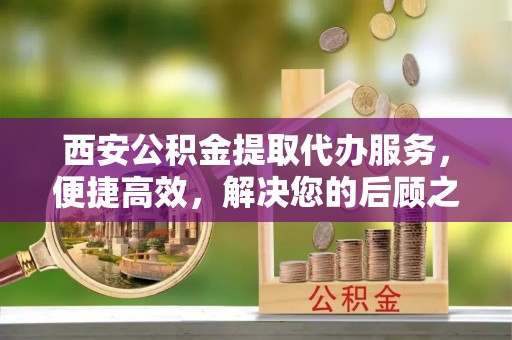 长垣西安公积金提取代办服务，便捷高效，解决您的后顾之忧