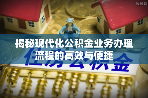长垣揭秘现代化公积金业务办理流程的高效与便捷
