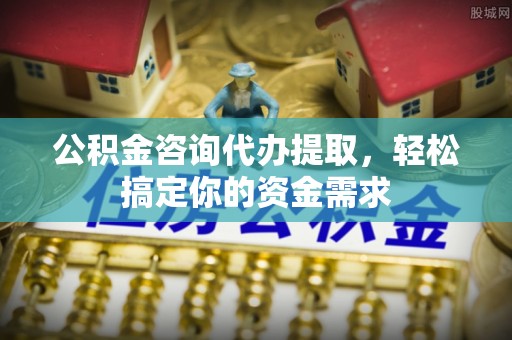 长垣公积金咨询代办提取，轻松搞定你的资金需求