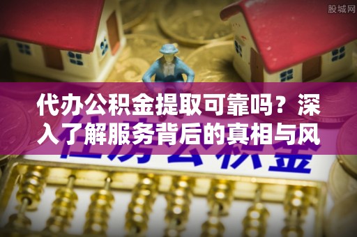长垣代办公积金提取可靠吗？深入了解服务背后的真相与风险