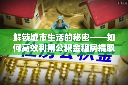 长垣解锁城市生活的秘密——如何高效利用公积金租房提取政策优化居住体验