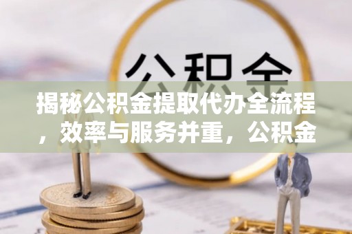长垣揭秘公积金提取代办全流程，效率与服务并重，公积金提取代办要多久不再是难题