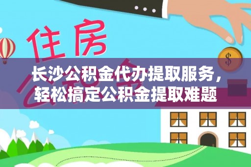 长垣长沙公积金代办提取服务，轻松搞定公积金提取难题