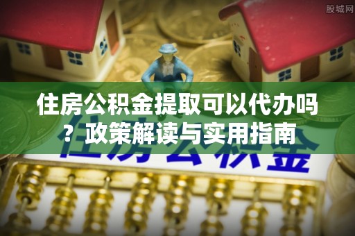 长垣住房公积金提取可以代办吗？政策解读与实用指南
