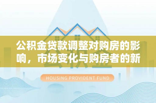 长垣公积金贷款调整对购房的影响，市场变化与购房者的新选择