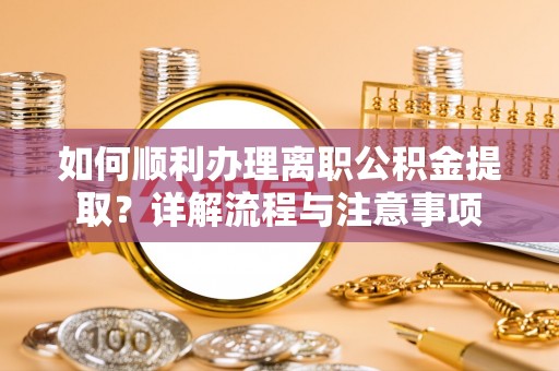 长垣如何顺利办理离职公积金提取？详解流程与注意事项