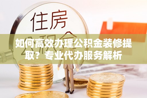 长垣如何高效办理公积金装修提取？专业代办服务解析