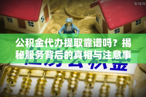 长垣公积金代办提取靠谱吗？揭秘服务背后的真相与注意事项