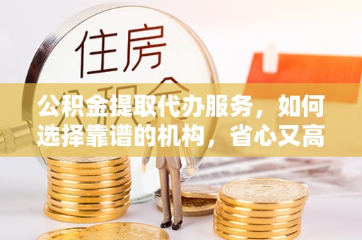 长垣公积金提取代办服务，如何选择靠谱的机构，省心又高效