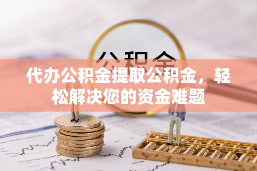 长垣代办公积金提取公积金，轻松解决您的资金难题