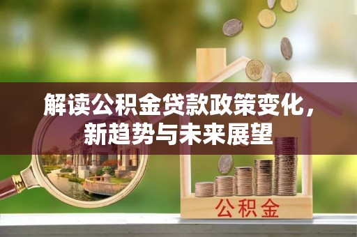 长垣解读公积金贷款政策变化，新趋势与未来展望