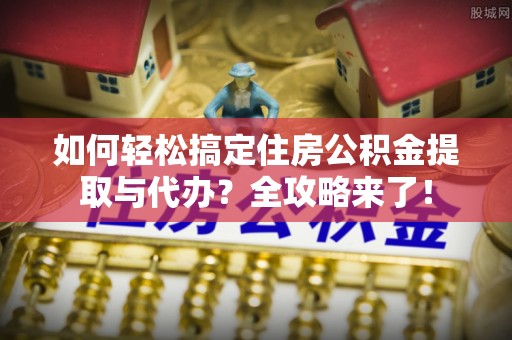 长垣如何轻松搞定住房公积金提取与代办？全攻略来了！
