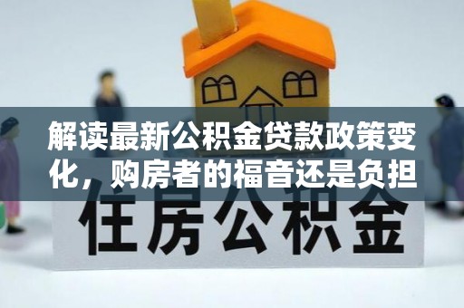 长垣解读最新公积金贷款政策变化，购房者的福音还是负担？