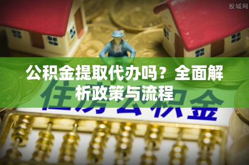 长垣公积金提取代办吗？全面解析政策与流程