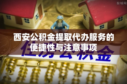 长垣西安公积金提取代办服务的便捷性与注意事项