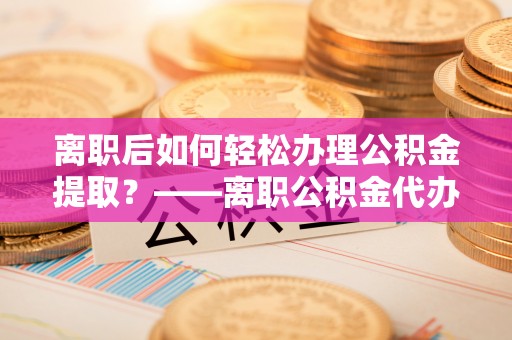 长垣离职后如何轻松办理公积金提取？——离职公积金代办提取服务详解