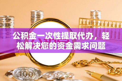 长垣公积金一次性提取代办，轻松解决您的资金需求问题