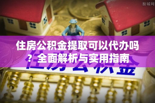 长垣住房公积金提取可以代办吗？全面解析与实用指南
