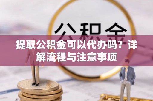 长垣提取公积金可以代办吗？详解流程与注意事项
