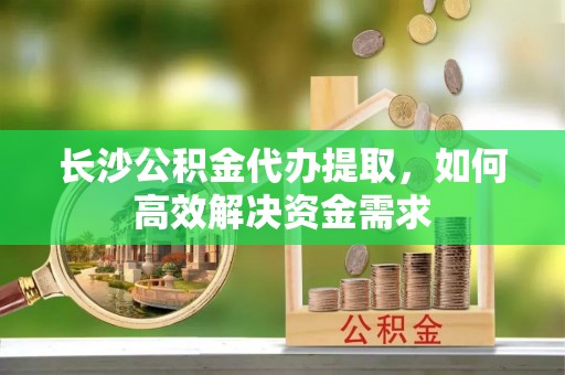 长垣长沙公积金代办提取，如何高效解决资金需求