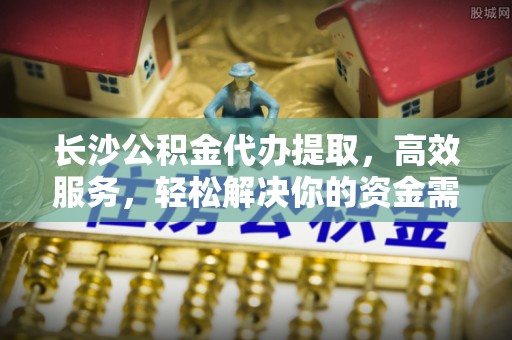 长垣长沙公积金代办提取，高效服务，轻松解决你的资金需求