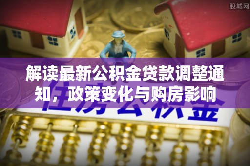 长垣解读最新公积金贷款调整通知，政策变化与购房影响