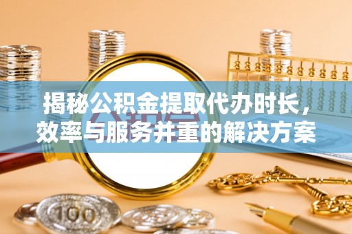 长垣揭秘公积金提取代办时长，效率与服务并重的解决方案