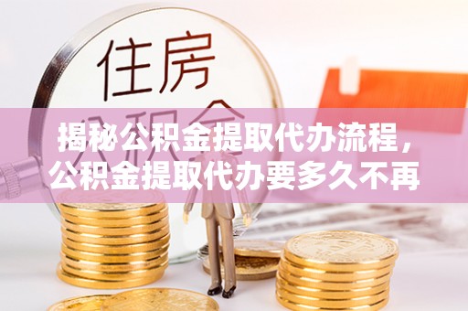 长垣揭秘公积金提取代办流程，公积金提取代办要多久不再是谜题